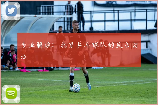 专业解读：北京乒乓球队的反击打法