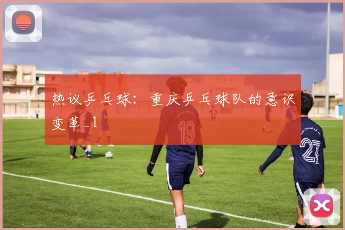 热议乒乓球：重庆乒乓球队的意识变革_1