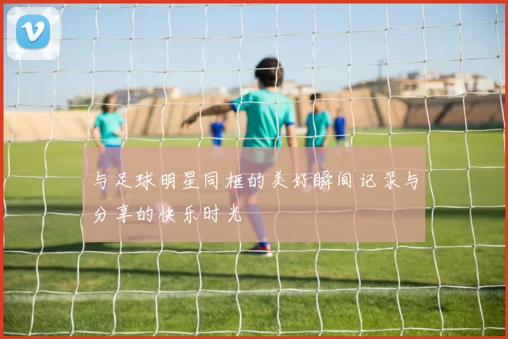 与足球明星同框的美好瞬间记录与分享的快乐时光
