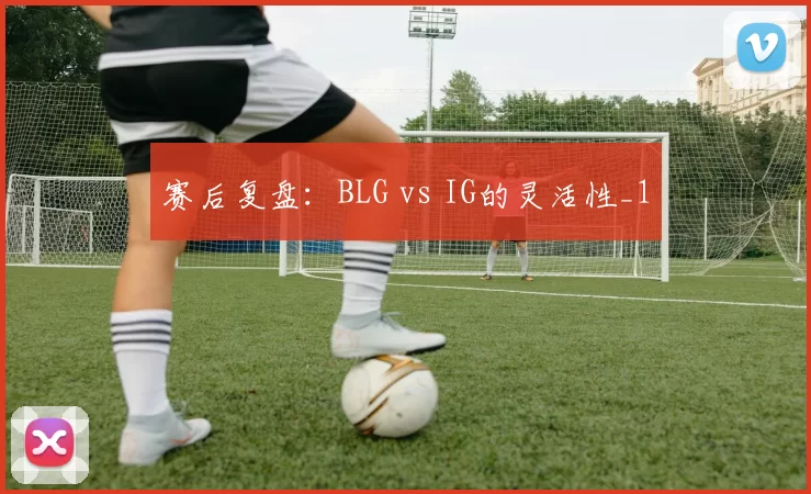 赛后复盘：BLG vs IG的灵活性_1