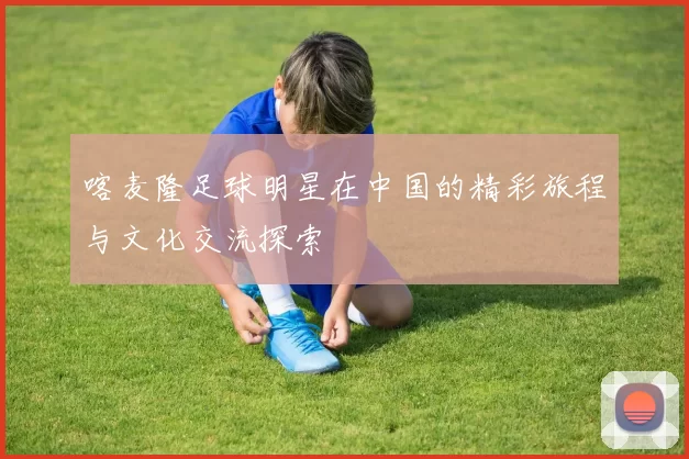 喀麦隆足球明星在中国的精彩旅程与文化交流探索